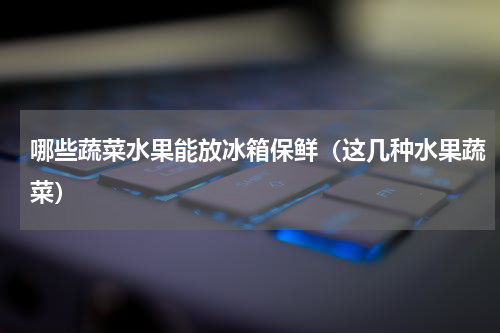 哪些蔬菜水果能放冰箱保鲜（这几种水果蔬菜）