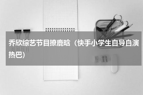 乔欣综艺节目撩鹿晗（快手小学生自导自演热巴）