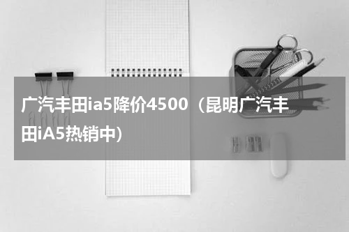 广汽丰田ia5降价4500（昆明广汽丰田iA5热销中）