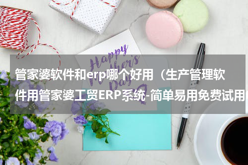 管家婆软件和erp哪个好用（生产管理软件用管家婆工贸ERP系统-简单易用免费试用申请）
