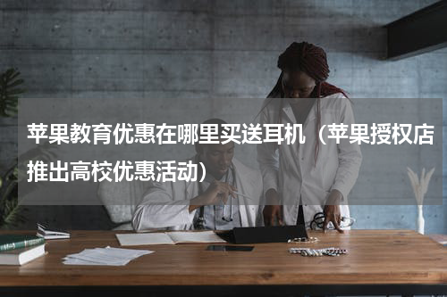 苹果教育优惠在哪里买送耳机（苹果授权店推出高校优惠活动）