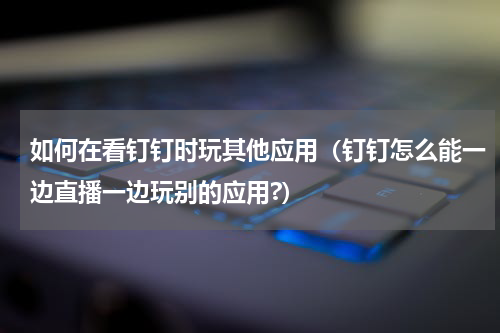 如何在看钉钉时玩其他应用（钉钉怎么能一边直播一边玩别的应用?）