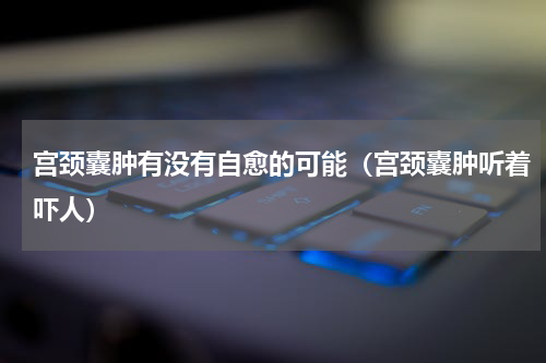 宫颈囊肿有没有自愈的可能（宫颈囊肿听着吓人）