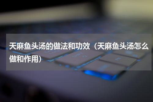 天麻鱼头汤的做法和功效（天麻鱼头汤怎么做和作用）