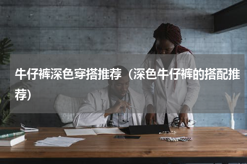 牛仔裤深色穿搭推荐（深色牛仔裤的搭配推荐）