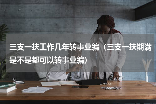 三支一扶工作几年转事业编（三支一扶期满是不是都可以转事业编）