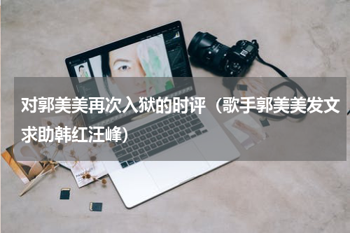 对郭美美再次入狱的时评（歌手郭美美发文求助韩红汪峰）