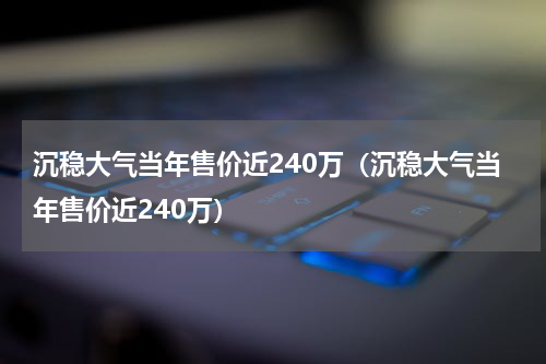 沉稳大气当年售价近240万（沉稳大气当年售价近240万）