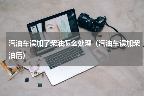 汽油车误加了柴油怎么处理（汽油车误加柴油后）