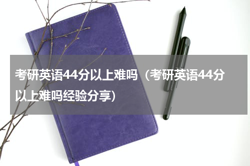 考研英语44分以上难吗（考研英语44分以上难吗经验分享）