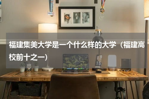 福建集美大学是一个什么样的大学（福建高校前十之一）