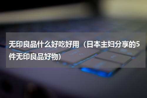 无印良品什么好吃好用（日本主妇分享的5件无印良品好物）