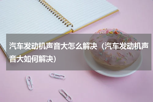 汽车发动机声音大怎么解决（汽车发动机声音大如何解决）