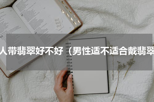 男人带翡翠好不好（男性适不适合戴翡翠）