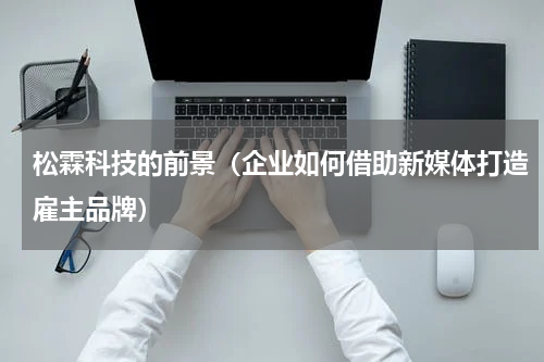 松霖科技的前景（企业如何借助新媒体打造雇主品牌）