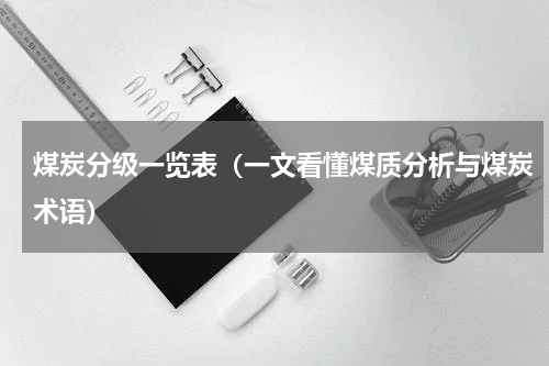 煤炭分级一览表（一文看懂煤质分析与煤炭术语）