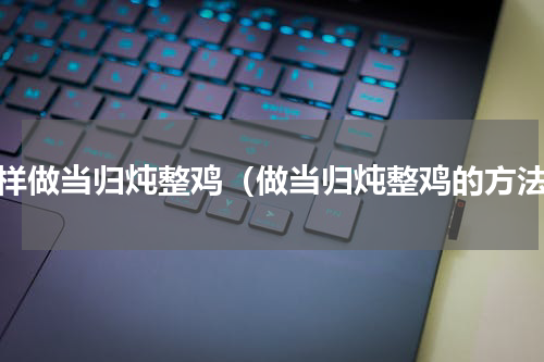 怎样做当归炖整鸡（做当归炖整鸡的方法）