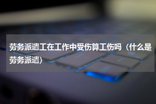 劳务派遣工在工作中受伤算工伤吗（什么是劳务派遣）