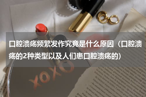 口腔溃疡频繁发作究竟是什么原因（口腔溃疡的2种类型以及人们患口腔溃疡的）