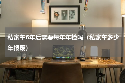 私家车6年后需要每年年检吗（私家车多少年报废）