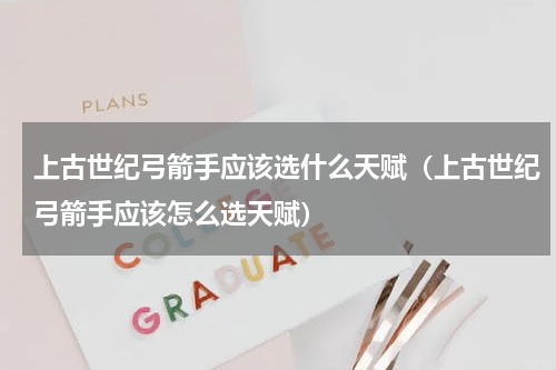 上古世纪弓箭手应该选什么天赋（上古世纪弓箭手应该怎么选天赋）