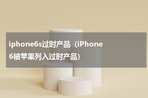 iphone6s过时产品（iPhone6被苹果列入过时产品）