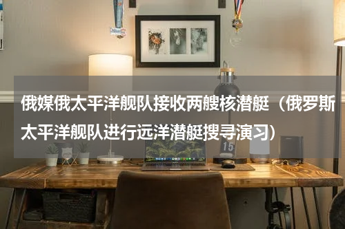 俄媒俄太平洋舰队接收两艘核潜艇（俄罗斯太平洋舰队进行远洋潜艇搜寻演习）