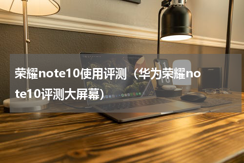 荣耀note10使用评测（华为荣耀note10评测大屏幕）