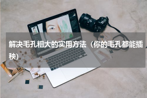 解决毛孔粗大的实用方法（你的毛孔都能插秧）