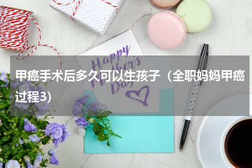 甲癌手术后多久可以生孩子（全职妈妈甲癌过程3）