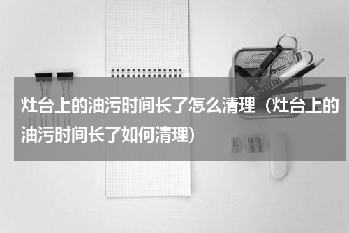 灶台上的油污时间长了怎么清理（灶台上的油污时间长了如何清理）