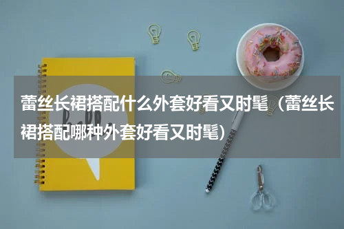 蕾丝长裙搭配什么外套好看又时髦（蕾丝长裙搭配哪种外套好看又时髦）