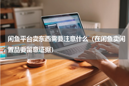 闲鱼平台卖东西需要注意什么（在闲鱼卖闲置品要留意证据）