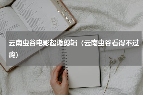 云南虫谷电影超燃剪辑（云南虫谷看得不过瘾）