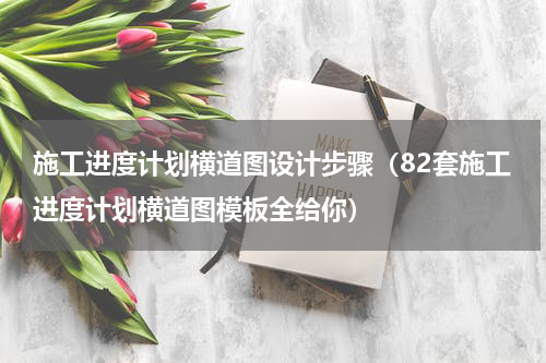 施工进度计划横道图设计步骤（82套施工进度计划横道图模板全给你）