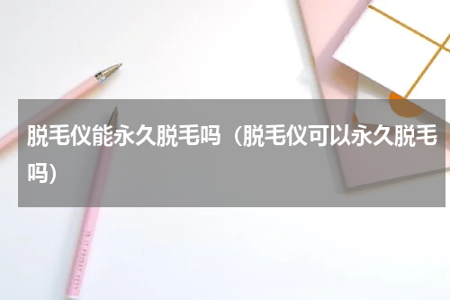 脱毛仪能永久脱毛吗（脱毛仪可以永久脱毛吗）