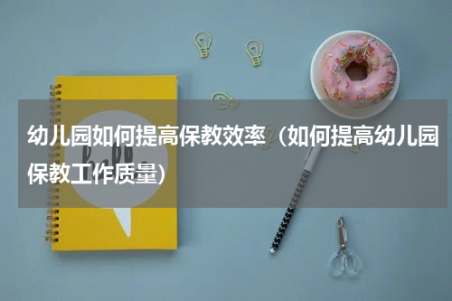 幼儿园如何提高保教效率（如何提高幼儿园保教工作质量）