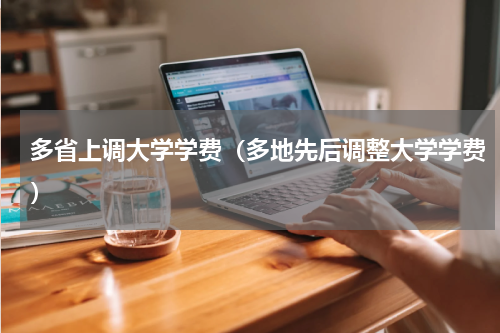 多省上调大学学费（多地先后调整大学学费）