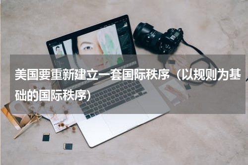 美国要重新建立一套国际秩序（以规则为基础的国际秩序）