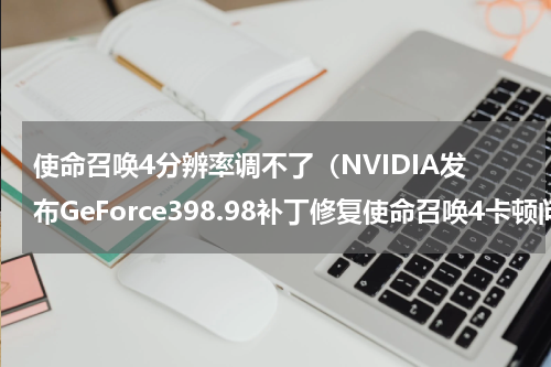 使命召唤4分辨率调不了（NVIDIA发布GeForce398.98补丁修复使命召唤4卡顿问题）