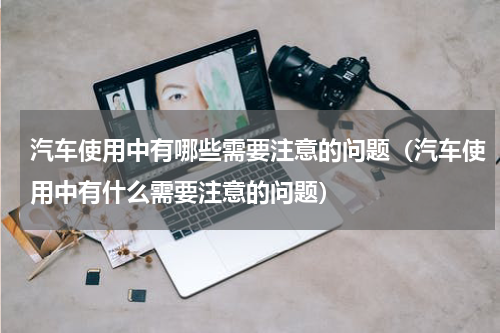 汽车使用中有哪些需要注意的问题（汽车使用中有什么需要注意的问题）