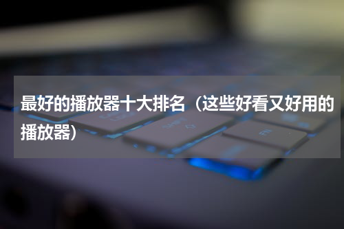最好的播放器十大排名（这些好看又好用的播放器）
