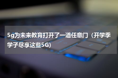 5g为未来教育打开了一道任意门（开学季学子尽享这些5G）