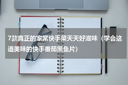 7款真正的家常快手菜天天好滋味（学会这道美味的快手番茄黑鱼片）