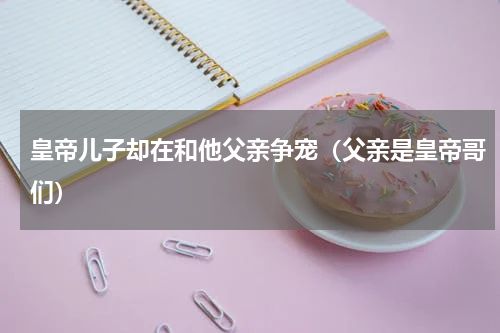 皇帝儿子却在和他父亲争宠（父亲是皇帝哥们）