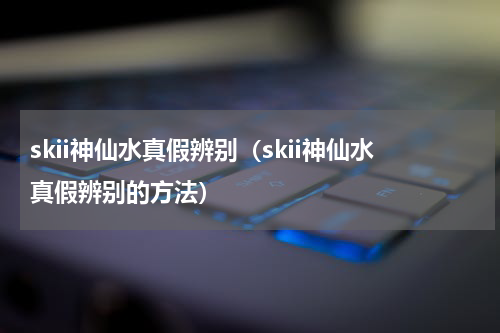 skii神仙水真假辨别（skii神仙水真假辨别的方法）