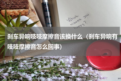 刹车异响吱吱摩擦音该换什么（刹车异响有吱吱摩擦音怎么回事）