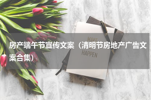 房产端午节宣传文案（清明节房地产广告文案合集）