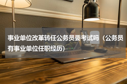 事业单位改革转任公务员要考试吗（公务员有事业单位任职经历）