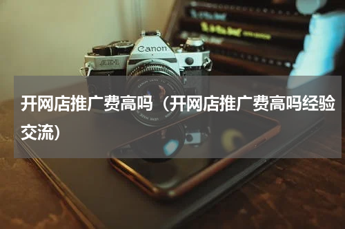 开网店推广费高吗（开网店推广费高吗经验交流）